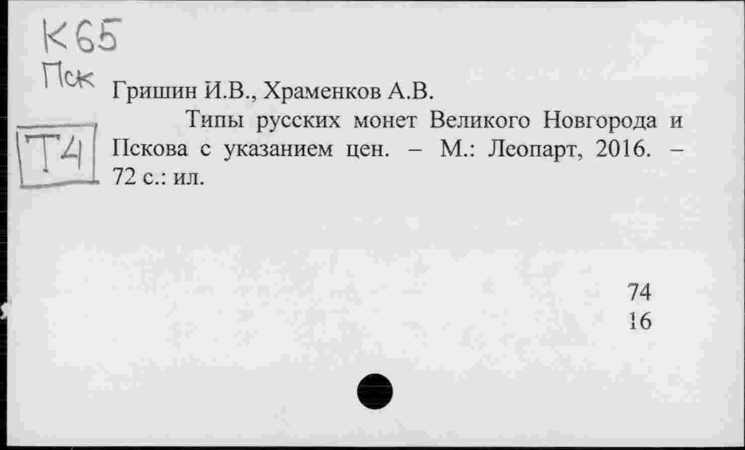 ﻿KGS
Пек
' Гришин И.В., Храменков А.В.
____— Типы русских монет Великого Новгорода и
Пскова с указанием цен. - М.: Леопарт, 2016. -
I ——L 72 с.: ил.
74
16